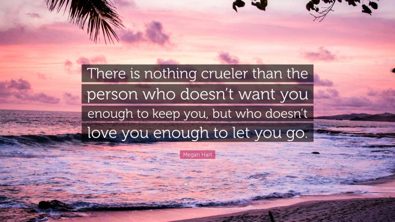 Megan Hart Quote: “There is nothing crueler than the person who doesn’t want you enough to keep you, but who doesn’t love you enough to let you go.”