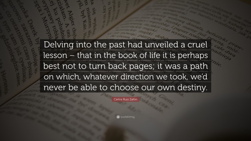 Carlos Ruiz Zafón Quote: “Delving into the past had unveiled a cruel lesson – that in the book of life it is perhaps best not to turn back pages; it was a path on which, whatever direction we took, we’d never be able to choose our own destiny.”