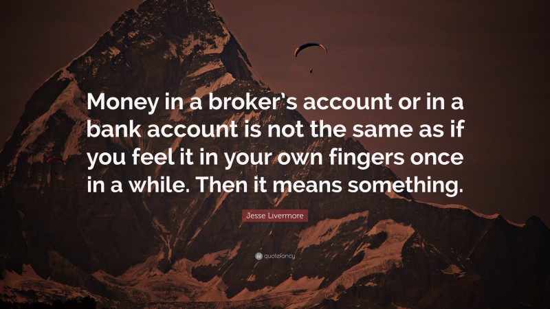 Jesse Livermore Quote: “Money in a broker’s account or in a bank account is not the same as if you feel it in your own fingers once in a while. Then it means something.”