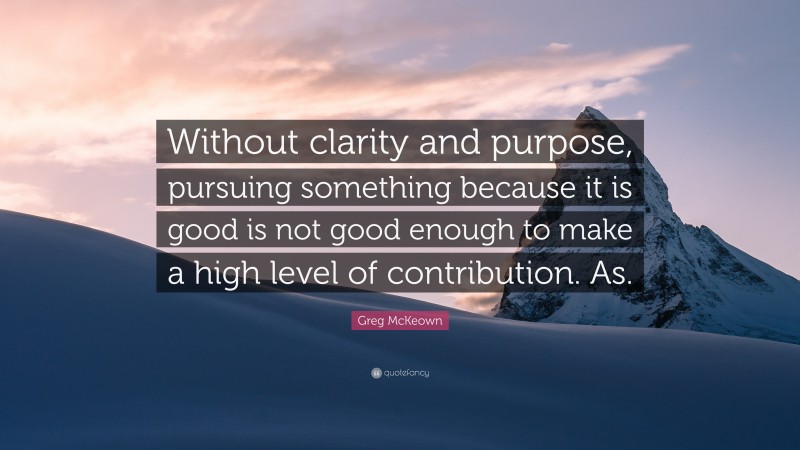 Greg McKeown Quote: “Without clarity and purpose, pursuing something because it is good is not good enough to make a high level of contribution. As.”