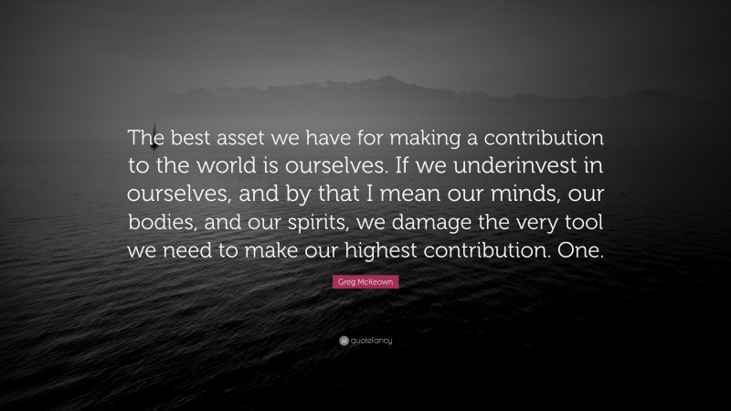 Greg McKeown Quote: “The best asset we have for making a contribution to the world is ourselves. If we underinvest in ourselves, and by that I mean our minds, our bodies, and our spirits, we damage the very tool we need to make our highest contribution. One.”