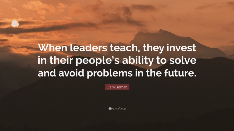 Liz Wiseman Quote: “When leaders teach, they invest in their people’s ability to solve and avoid problems in the future.”
