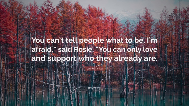 Laurie Frankel Quote: “You can’t tell people what to be, I’m afraid,” said Rosie. “You can only love and support who they already are.”