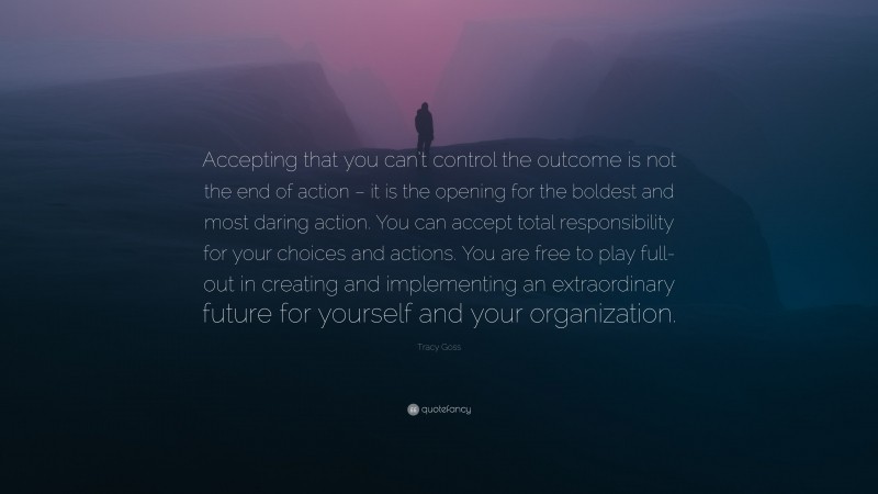 Tracy Goss Quote: “Accepting that you can’t control the outcome is not the end of action – it is the opening for the boldest and most daring action. You can accept total responsibility for your choices and actions. You are free to play full-out in creating and implementing an extraordinary future for yourself and your organization.”