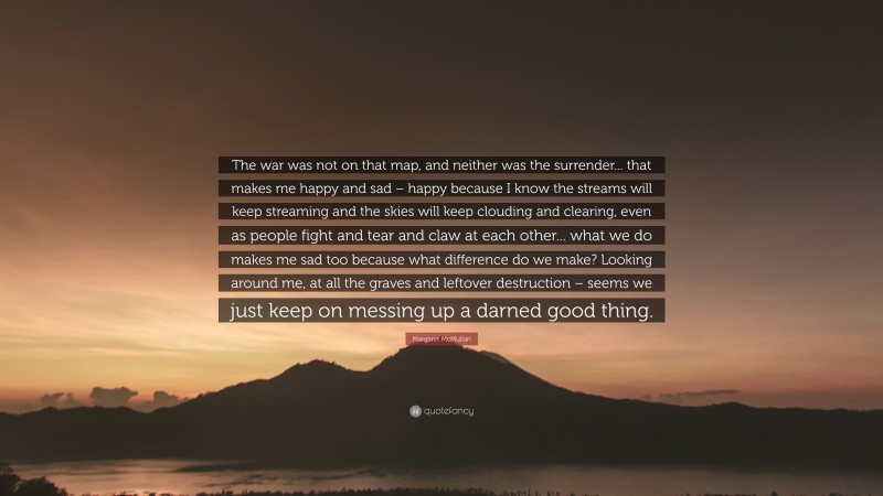Margaret McMullan Quote: “The war was not on that map, and neither was the surrender... that makes me happy and sad – happy because I know the streams will keep streaming and the skies will keep clouding and clearing, even as people fight and tear and claw at each other... what we do makes me sad too because what difference do we make? Looking around me, at all the graves and leftover destruction – seems we just keep on messing up a darned good thing.”