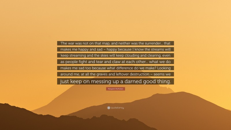 Margaret McMullan Quote: “The war was not on that map, and neither was the surrender... that makes me happy and sad – happy because I know the streams will keep streaming and the skies will keep clouding and clearing, even as people fight and tear and claw at each other... what we do makes me sad too because what difference do we make? Looking around me, at all the graves and leftover destruction – seems we just keep on messing up a darned good thing.”