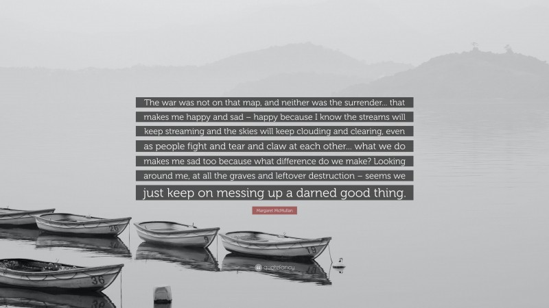 Margaret McMullan Quote: “The war was not on that map, and neither was the surrender... that makes me happy and sad – happy because I know the streams will keep streaming and the skies will keep clouding and clearing, even as people fight and tear and claw at each other... what we do makes me sad too because what difference do we make? Looking around me, at all the graves and leftover destruction – seems we just keep on messing up a darned good thing.”