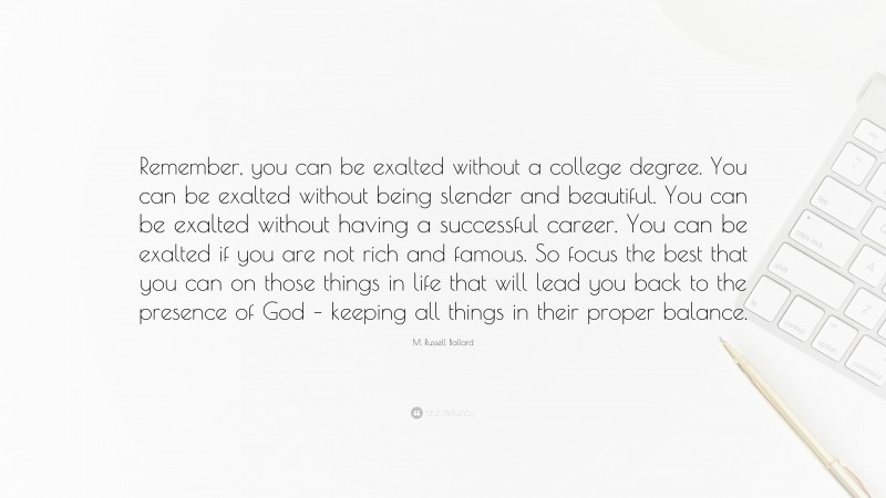 M. Russell Ballard Quote: “Remember, you can be exalted without a college degree. You can be exalted without being slender and beautiful. You can be exalted without having a successful career. You can be exalted if you are not rich and famous. So focus the best that you can on those things in life that will lead you back to the presence of God – keeping all things in their proper balance.”