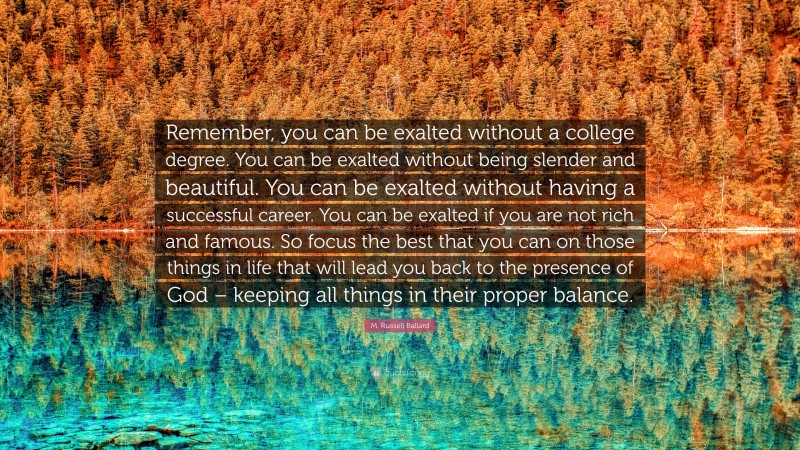 M. Russell Ballard Quote: “Remember, you can be exalted without a college degree. You can be exalted without being slender and beautiful. You can be exalted without having a successful career. You can be exalted if you are not rich and famous. So focus the best that you can on those things in life that will lead you back to the presence of God – keeping all things in their proper balance.”