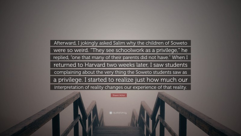 Shawn Achor Quote: “Afterward, I jokingly asked Salim why the children of Soweto were so weird. “They see schoolwork as a privilege,” he replied, “one that many of their parents did not have.” When I returned to Harvard two weeks later, I saw students complaining about the very thing the Soweto students saw as a privilege. I started to realize just how much our interpretation of reality changes our experience of that reality.”