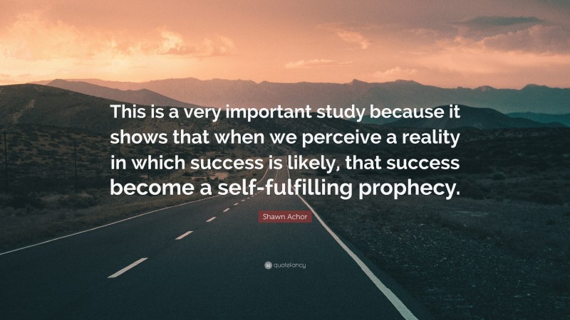 Shawn Achor Quote: “This is a very important study because it shows that when we perceive a reality in which success is likely, that success become a self-fulfilling prophecy.”