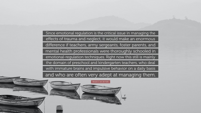 Bessel A. van der Kolk Quote: “Since emotional regulation is the critical issue in managing the effects of trauma and neglect, it would make an enormous difference if teachers, army sergeants, foster parents, and mental health professionals were thoroughly schooled in emotional-regulation techniques. Right now this still is mainly the domain of preschool and kindergarten teachers, who deal with immature brains and impulsive behavior on a daily basis and who are often very adept at managing them.”