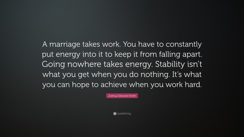 Joshua Edward Smith Quote: “A marriage takes work. You have to constantly put energy into it to keep it from falling apart. Going nowhere takes energy. Stability isn’t what you get when you do nothing. It’s what you can hope to achieve when you work hard.”