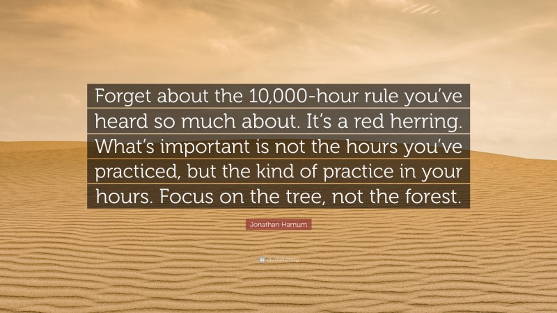 Jonathan Harnum Quote: “Forget about the 10,000-hour rule you’ve heard so much about. It’s a red herring. What’s important is not the hours you’ve practiced, but the kind of practice in your hours. Focus on the tree, not the forest.”