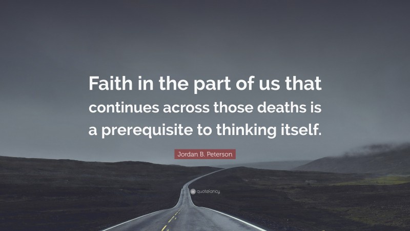 Jordan B. Peterson Quote: “Faith in the part of us that continues across those deaths is a prerequisite to thinking itself.”