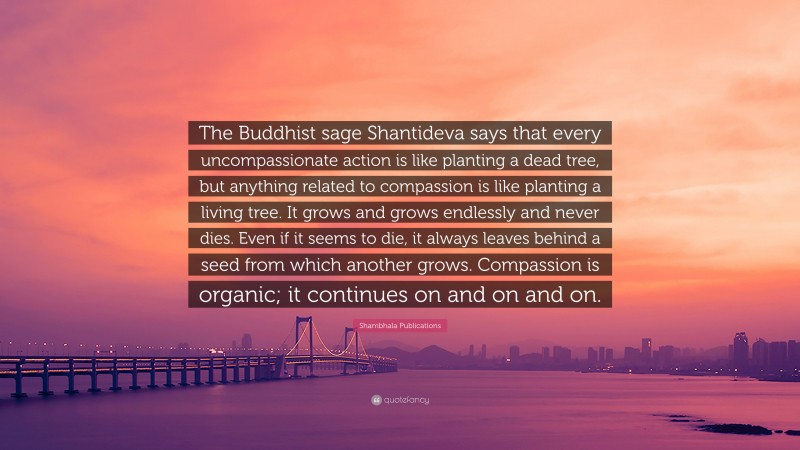 Shambhala Publications Quote: “The Buddhist sage Shantideva says that every uncompassionate action is like planting a dead tree, but anything related to compassion is like planting a living tree. It grows and grows endlessly and never dies. Even if it seems to die, it always leaves behind a seed from which another grows. Compassion is organic; it continues on and on and on.”