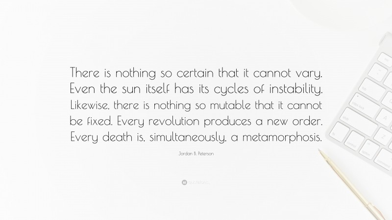 Jordan B. Peterson Quote: “There is nothing so certain that it cannot vary. Even the sun itself has its cycles of instability. Likewise, there is nothing so mutable that it cannot be fixed. Every revolution produces a new order. Every death is, simultaneously, a metamorphosis.”