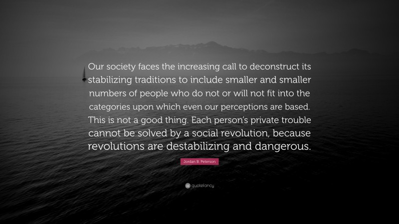 Jordan B. Peterson Quote: “Our society faces the increasing call to deconstruct its stabilizing traditions to include smaller and smaller numbers of people who do not or will not fit into the categories upon which even our perceptions are based. This is not a good thing. Each person’s private trouble cannot be solved by a social revolution, because revolutions are destabilizing and dangerous.”