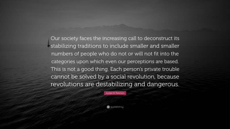 Our society faces the increasing call to deconstruct its stabilizing traditions to include smaller and smaller numbers of people who do not or will not fit into the categories upon which even our perceptions are based. This is not a good thing. Each person’s private trouble cannot be solved by a social revolution, because revolutions are destabilizing and dangerous.