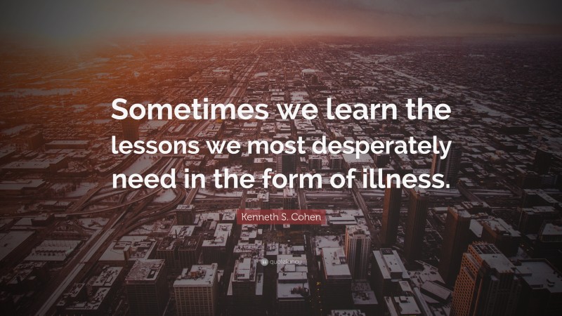 Kenneth S. Cohen Quote: “Sometimes we learn the lessons we most desperately need in the form of illness.”