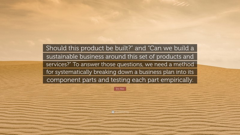 Eric Ries Quote: “Should this product be built?” and “Can we build a sustainable business around this set of products and services?” To answer those questions, we need a method for systematically breaking down a business plan into its component parts and testing each part empirically.”