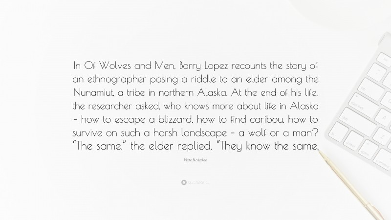 Nate Blakeslee Quote: “In Of Wolves and Men, Barry Lopez recounts the story of an ethnographer posing a riddle to an elder among the Nunamiut, a tribe in northern Alaska. At the end of his life, the researcher asked, who knows more about life in Alaska – how to escape a blizzard, how to find caribou, how to survive on such a harsh landscape – a wolf or a man? “The same,” the elder replied. “They know the same.”