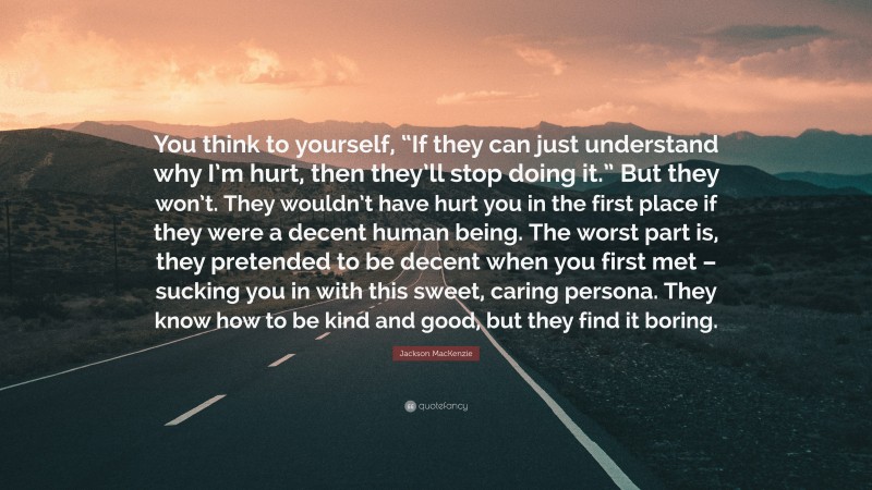 Jackson MacKenzie Quote: “You think to yourself, “If they can just understand why I’m hurt, then they’ll stop doing it.” But they won’t. They wouldn’t have hurt you in the first place if they were a decent human being. The worst part is, they pretended to be decent when you first met – sucking you in with this sweet, caring persona. They know how to be kind and good, but they find it boring.”