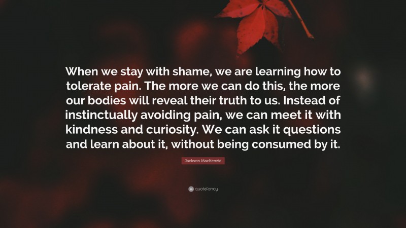 Jackson MacKenzie Quote: “When we stay with shame, we are learning how to tolerate pain. The more we can do this, the more our bodies will reveal their truth to us. Instead of instinctually avoiding pain, we can meet it with kindness and curiosity. We can ask it questions and learn about it, without being consumed by it.”