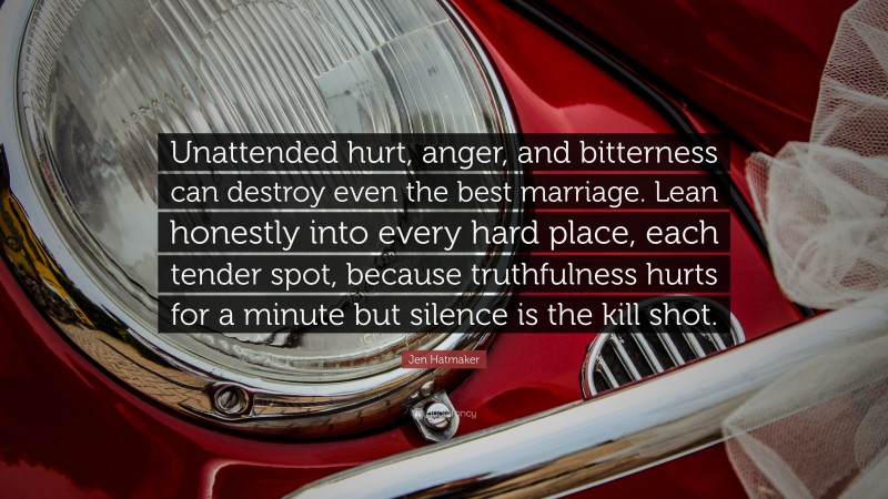 Jen Hatmaker Quote: “Unattended hurt, anger, and bitterness can destroy even the best marriage. Lean honestly into every hard place, each tender spot, because truthfulness hurts for a minute but silence is the kill shot.”