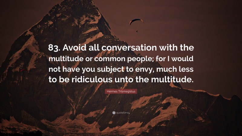 Hermes Trismegistus Quote: “83. Avoid all conversation with the multitude or common people; for I would not have you subject to envy, much less to be ridiculous unto the multitude.”
