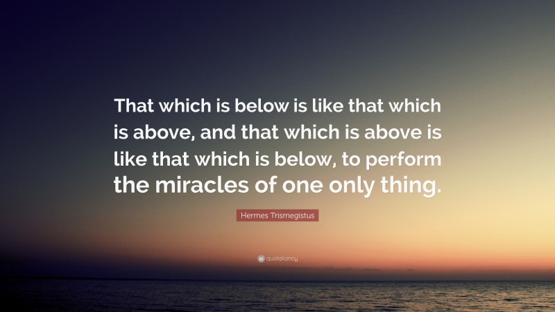 Hermes Trismegistus Quote: “That which is below is like that which is above, and that which is above is like that which is below, to perform the miracles of one only thing.”