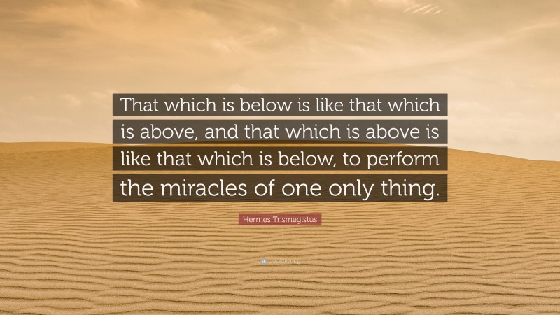 Hermes Trismegistus Quote: “That which is below is like that which is above, and that which is above is like that which is below, to perform the miracles of one only thing.”