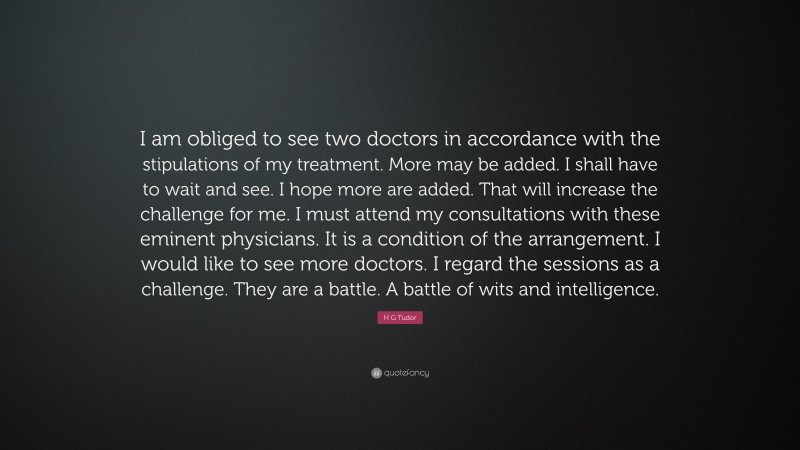 H G Tudor Quote: “I am obliged to see two doctors in accordance with the stipulations of my treatment. More may be added. I shall have to wait and see. I hope more are added. That will increase the challenge for me. I must attend my consultations with these eminent physicians. It is a condition of the arrangement. I would like to see more doctors. I regard the sessions as a challenge. They are a battle. A battle of wits and intelligence.”