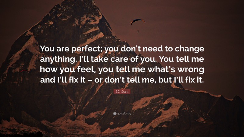 J.C. Grant Quote: “You are perfect; you don’t need to change anything. I’ll take care of you. You tell me how you feel, you tell me what’s wrong and I’ll fix it – or don’t tell me, but I’ll fix it.”
