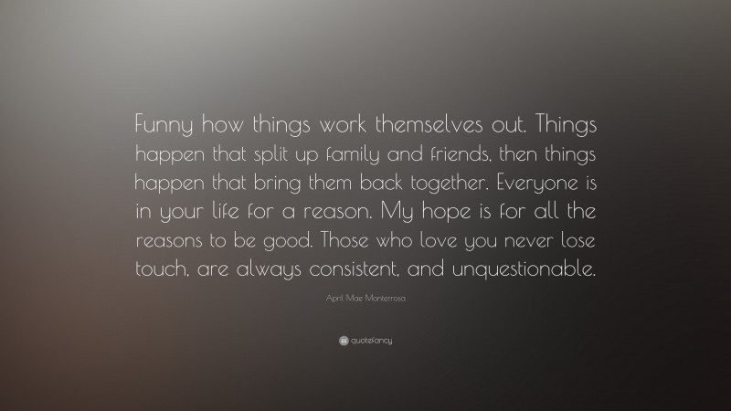 April Mae Monterrosa Quote: “Funny how things work themselves out. Things happen that split up family and friends, then things happen that bring them back together. Everyone is in your life for a reason. My hope is for all the reasons to be good. Those who love you never lose touch, are always consistent, and unquestionable.”