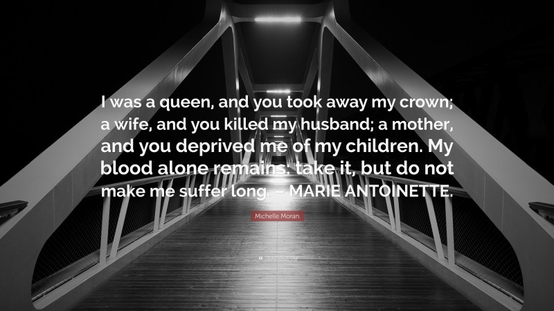Michelle Moran Quote: “I was a queen, and you took away my crown; a wife, and you killed my husband; a mother, and you deprived me of my children. My blood alone remains: take it, but do not make me suffer long. – MARIE ANTOINETTE.”