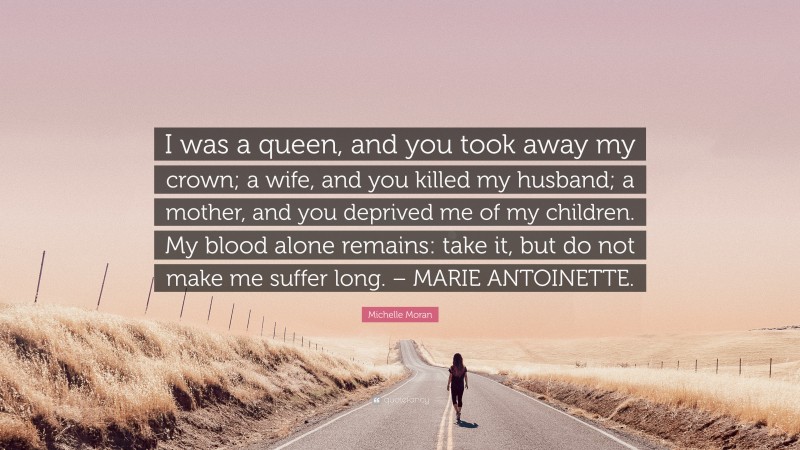 Michelle Moran Quote: “I was a queen, and you took away my crown; a wife, and you killed my husband; a mother, and you deprived me of my children. My blood alone remains: take it, but do not make me suffer long. – MARIE ANTOINETTE.”