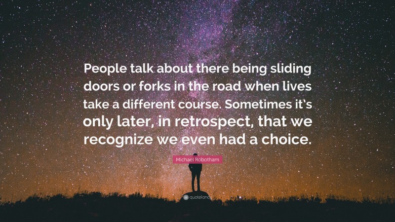 Michael Robotham Quote: “People talk about there being sliding doors or forks in the road when lives take a different course. Sometimes it’s only later, in retrospect, that we recognize we even had a choice.”