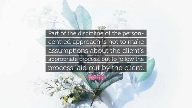 Dave Mearns Quote: “Part of the discipline of the person-centred approach is not to make assumptions about the client’s appropriate process, but to follow the process laid out by the client.”
