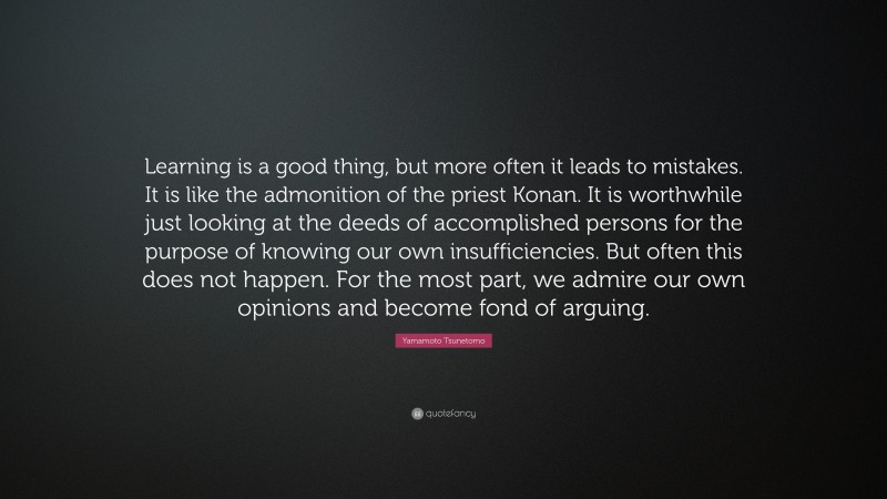 Yamamoto Tsunetomo Quote: “Learning is a good thing, but more often it leads to mistakes. It is like the admonition of the priest Konan. It is worthwhile just looking at the deeds of accomplished persons for the purpose of knowing our own insufficiencies. But often this does not happen. For the most part, we admire our own opinions and become fond of arguing.”