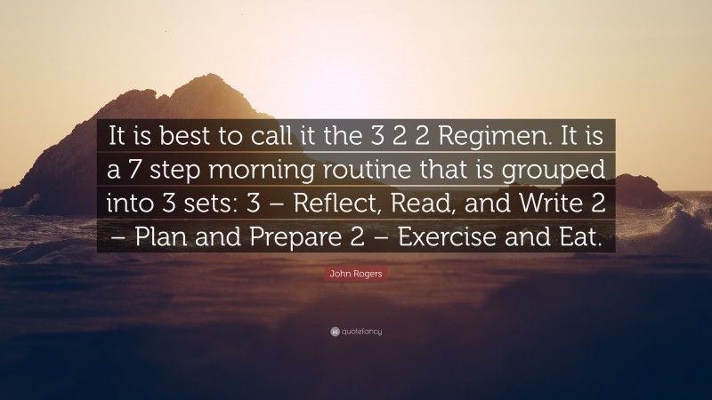 John Rogers Quote: “It is best to call it the 3 2 2 Regimen. It is a 7 step morning routine that is grouped into 3 sets: 3 – Reflect, Read, and Write 2 – Plan and Prepare 2 – Exercise and Eat.”