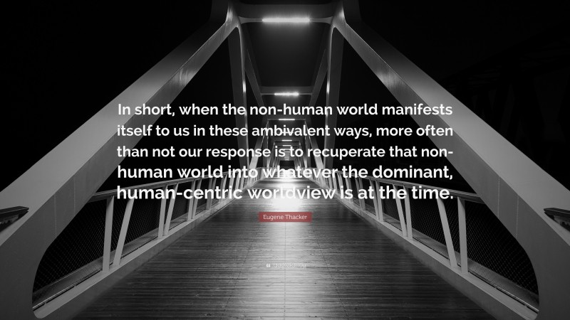 Eugene Thacker Quote: “In short, when the non-human world manifests itself to us in these ambivalent ways, more often than not our response is to recuperate that non-human world into whatever the dominant, human-centric worldview is at the time.”