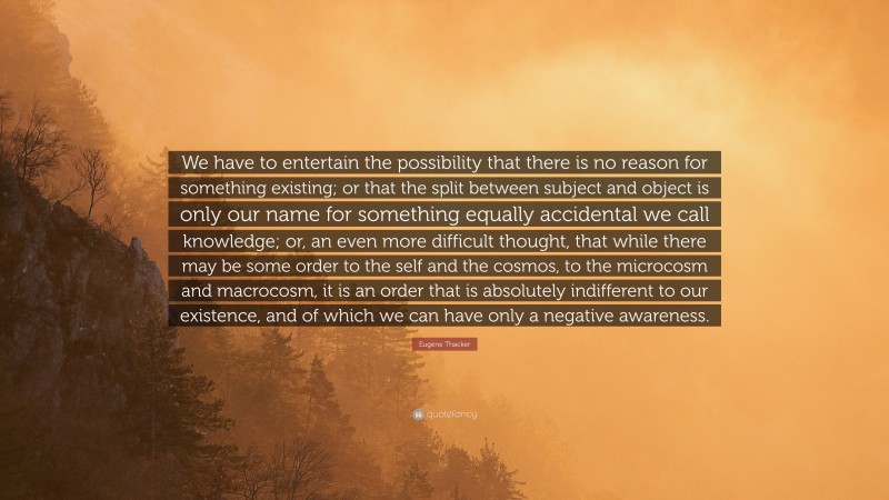 Eugene Thacker Quote: “We have to entertain the possibility that there is no reason for something existing; or that the split between subject and object is only our name for something equally accidental we call knowledge; or, an even more difficult thought, that while there may be some order to the self and the cosmos, to the microcosm and macrocosm, it is an order that is absolutely indifferent to our existence, and of which we can have only a negative awareness.”