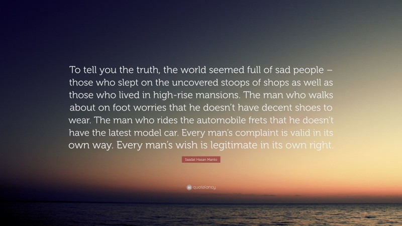 Saadat Hasan Manto Quote: “To tell you the truth, the world seemed full of sad people – those who slept on the uncovered stoops of shops as well as those who lived in high-rise mansions. The man who walks about on foot worries that he doesn’t have decent shoes to wear. The man who rides the automobile frets that he doesn’t have the latest model car. Every man’s complaint is valid in its own way. Every man’s wish is legitimate in its own right.”