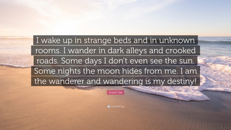 Avijeet Das Quote: “I wake up in strange beds and in unknown rooms. I wander in dark alleys and crooked roads. Some days I don’t even see the sun. Some nights the moon hides from me. I am the wanderer and wandering is my destiny!”