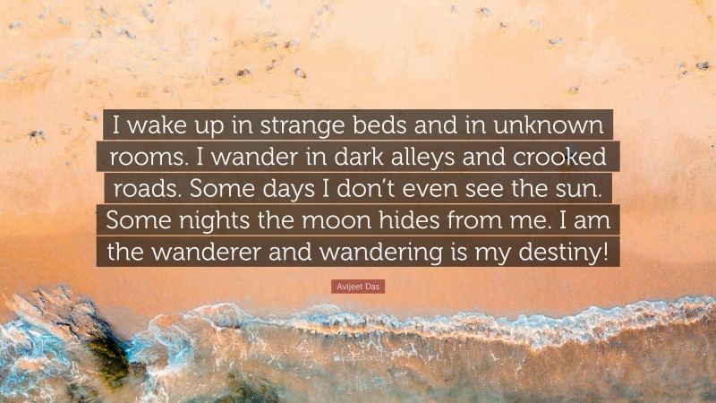 Avijeet Das Quote: “I wake up in strange beds and in unknown rooms. I wander in dark alleys and crooked roads. Some days I don’t even see the sun. Some nights the moon hides from me. I am the wanderer and wandering is my destiny!”