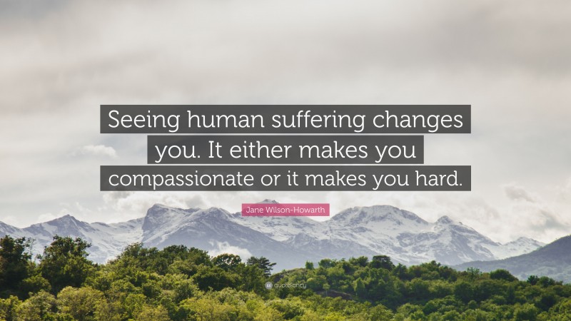 Jane Wilson-Howarth Quote: “Seeing human suffering changes you. It either makes you compassionate or it makes you hard.”