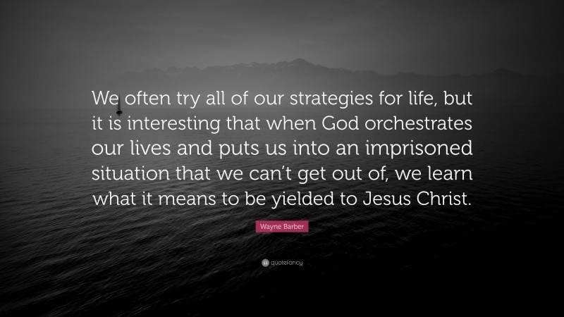 Wayne Barber Quote: “We often try all of our strategies for life, but it is interesting that when God orchestrates our lives and puts us into an imprisoned situation that we can’t get out of, we learn what it means to be yielded to Jesus Christ.”