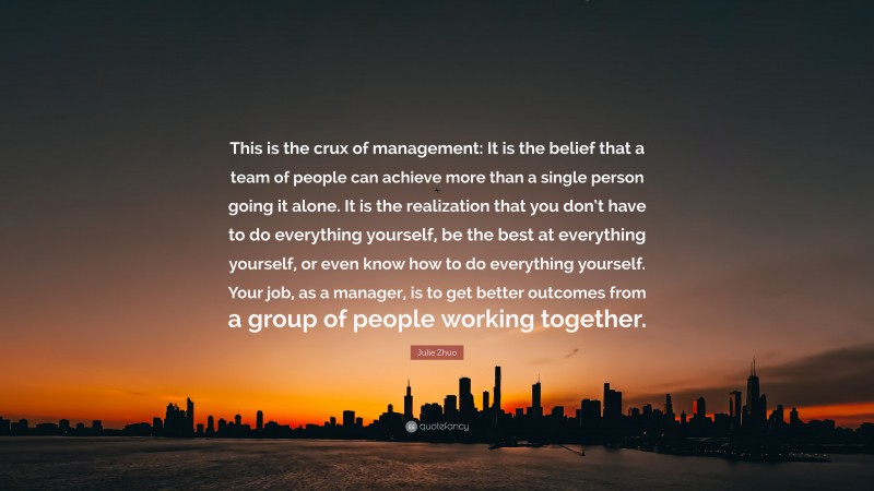 Julie Zhuo Quote: “This is the crux of management: It is the belief that a team of people can achieve more than a single person going it alone. It is the realization that you don’t have to do everything yourself, be the best at everything yourself, or even know how to do everything yourself. Your job, as a manager, is to get better outcomes from a group of people working together.”