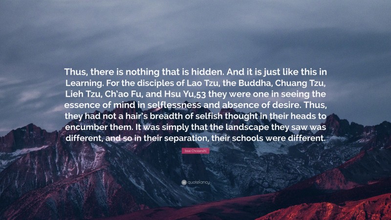 Issai Chozanshi Quote: “Thus, there is nothing that is hidden. And it is just like this in Learning. For the disciples of Lao Tzu, the Buddha, Chuang Tzu, Lieh Tzu, Ch’ao Fu, and Hsu Yu,53 they were one in seeing the essence of mind in selflessness and absence of desire. Thus, they had not a hair’s breadth of selfish thought in their heads to encumber them. It was simply that the landscape they saw was different, and so in their separation, their schools were different.”